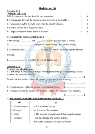 Model exam (4) 
Question [ 1 ]: 
A) Put (√ ) or ( × ) : 
1- Red , green and blue are from the spectrum color . ( ) 
2- The magnetic force of the magnet is most powerful in the middle . ( ) 
3- The nearer object to the light source has the smaller shadow . ( ) 
4- Electric current has a magnetic effect . ( ) 
5- The picture formed in the mirror is inverted . ( ) 
B) Complete the following statements : 
1- On mixing ……………. and …………… lights , a yellow light is formed . 
2- …………………….…….. changes the kinetic energy into electric energy . 
3- Aluminum foil is ……..…………. material that doesn’t allow the light to transmit 
25 
through . 
4- ………………..….. is used to lift tons of steal or iron . 
Question [ 2 ]: 
A) Write the scientific term : 
1- The Change in the direction of light when it passes through the separating surface 
between two transparent media . 
[……………………..] 
2- A device that used to change the electric energy into magnetic energy . 
[……………...………] 
3- The reflection of light on a surface in different directions . […………….………..] 
4- The space around the magnet in which the effect of the magnetic force appears . 
[……………………..] 
B) Match from column (B) what is suitable for column (A) : 
(B) (A) 
1- Natural magnet 
2 - Faraday 
3- Light 
4- Compass 
a) It is a form of energy 
b) It is one of the iron ores 
c) The scientist who discovered that magnetic energy 
can be changed into electric energy . 
d) Used to locate the four main directions 
 