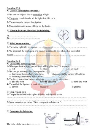 Question [ 3 ]: 
A) Correct the underlined words : 
1- We can see objects due to separation of light . 
2- The green board absorbs all the light that falls on it . 
3- The rectangular magnet has 4 poles . 
4- Moon is the main source of light on the Earth . 
B) What is the name of each of the following : 
26 
1) …………………………..…… 
2) ……………….………………….. 
C) What happens when : 
1- The white light falls on a prism ………………………………………………………… 
2- We approach the north pole of a magnet to the north pole of another suspended 
magnet …………………………………………………………………………………… 
Question [ 4 ]: 
A) Choose the correct answer : 
1- When you look to a red rose through a blue glass sheet , it appears …………………. 
a) red b) blue c) black 
2- We can get a stronger electromagnet by ……………….. . 
a) decreasing the number of coil turns b) decreasing the number of batteries 
c) incensing the number of coil turns . 
3- The freely suspended magnet points to ……………….. directions . 
a) east and west b) north and south c) north and west 
4- The coil of the dynamo is made of ……………………. 
a) carbon b) copper c) graphite 
B) Give reason for : 
1- The pen looks broken in a glass filled to its half with water . 
…………….……………………………………………………………………………… 
……………………………………………………………………………………………… 
2- Some materials are called “ Non – magnetic substances ” . 
……………………………………………………………………………………………… 
……………………………………………………………………………………………… 
C) Complete the following : 
The color of the paper is …………… 
