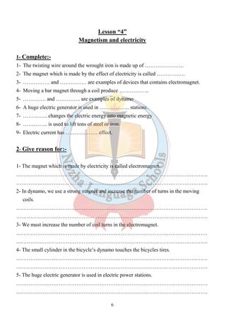 Lesson “4” 
Magnetism and electricity 
1- Complete:- 
1- The twisting wire around the wrought iron is made up of …………………. 
2- The magnet which is made by the effect of electricity is called ……………. 
3- …………… and …………… are examples of devices that contains electromagnet. 
4- Moving a bar magnet through a coil produce …………….. 
5- …………. and ………….. are examples of dynamo 
6- A huge electric generator is used in …………….. stations. 
7- ………….. changes the electric energy into magnetic energy 
8- ………….. is used to lift tons of steel or iron. 
9- Electric current has ……………… effect. 
6 
2- Give reason for:- 
1- The magnet which is made by electricity is called electromagnet. 
……………………………………………………………………………………………… 
……………………………………………………………………………………………… 
2- In dynamo, we use a strong magnet and increase the number of turns in the moving 
coils. 
……………………………………………………………………………………………… 
……………………………………………………………………………………………… 
3- We must increase the number of coil turns in the electromagnet. 
……………………………………………………………………………………………… 
……………………………………………………………………………………………… 
4- The small cylinder in the bicycle’s dynamo touches the bicycles tires. 
……………………………………………………………………………………………… 
……………………………………………………………………………………………… 
5- The huge electric generator is used in electric power stations. 
……………………………………………………………………………………………… 
……………………………………………………………………………………………… 
 