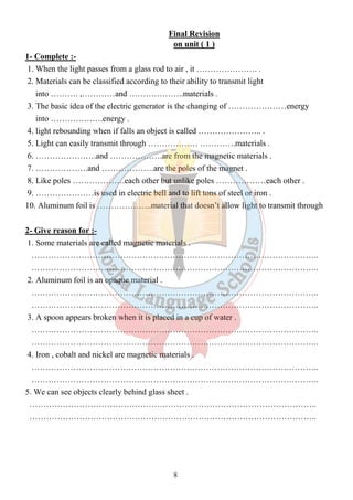 Final Revision 
on unit ( 1 ) 
1- Complete :- 
1. When the light passes from a glass rod to air , it …………………. . 
2. Materials can be classified according to their ability to transmit light 
into ………. ,…………and ………………..materials . 
3. The basic idea of the electric generator is the changing of …………………energy 
into ……………….energy . 
4. light rebounding when if falls an object is called ………………….. . 
5. Light can easily transmit through ……………… ………….materials . 
6. ………………….and ……………….are from the magnetic materials . 
7. ……………….and ……………….are the poles of the magnet . 
8. Like poles ……………….each other but unlike poles ………………each other . 
9. …………………is used in electric bell and to lift tons of steel or iron . 
10. Aluminum foil is ………………..material that doesn’t allow light to transmit through 
2- Give reason for :- 
1. Some materials are called magnetic materials . 
………………………………………………………………………………………….. 
………………………………………………………………………………………….. 
2. Aluminum foil is an opaque material . 
………………………………………………………………………………………….. 
………………………………………………………………………………………….. 
3. A spoon appears broken when it is placed in a cup of water . 
………………………………………………………………………………………….. 
………………………………………………………………………………………….. 
4. Iron , cobalt and nickel are magnetic materials . 
………………………………………………………………………………………….. 
………………………………………………………………………………………….. 
5. We can see objects clearly behind glass sheet . 
………………………………………………………………………………………….. 
………………………………………………………………………………………….. 
8 
 