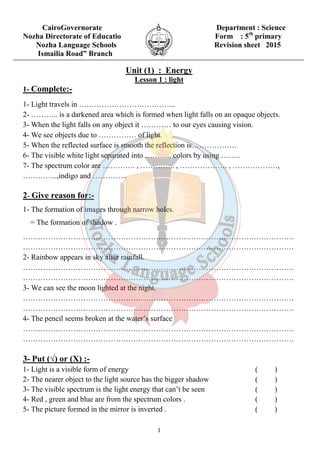 CairoGovernorate Department : Science 
Nozha Directorate of Educatio Form : 5th primary 
Nozha Language Schools Revision sheet 2015 
Ismailia Road” Branch 
Unit (1) : Energy 
Lesson 1 : light 
1- Complete:- 
1- Light travels in ………………………………... 
2- ……….. is a darkened area which is formed when light falls on an opaque objects. 
3- When the light falls on any object it ………… to our eyes causing vision. 
4- We see objects due to …………… of light. 
5- When the reflected surface is smooth the reflection is……………… 
6- The visible white light separated into ……….. colors by using …….. 
7- The spectrum color are …………. , ………….. , ………………. , ………………, 
…………..,indigo and ………….. 
2- Give reason for:- 
1- The formation of images through narrow holes. 
= The formation of shadow . 
……………………………………………………………………………………………… 
……………………………………………………………………………………………… 
2- Rainbow appears in sky after rainfall. 
……………………………………………………………………………………………… 
……………………………………………………………………………………………… 
3- We can see the moon lighted at the night. 
……………………………………………………………………………………………… 
……………………………………………………………………………………………… 
4- The pencil seems broken at the water’s surface 
……………………………………………………………………………………………… 
……………………………………………………………………………………………… 
3- Put (√) or (X) :- 
1- Light is a visible form of energy ( ) 
2- The nearer object to the light source has the bigger shadow ( ) 
3- The visible spectrum is the light energy that can’t be seen ( ) 
4- Red , green and blue are from the spectrum colors . ( ) 
5- The picture formed in the mirror is inverted . ( ) 
1 
 