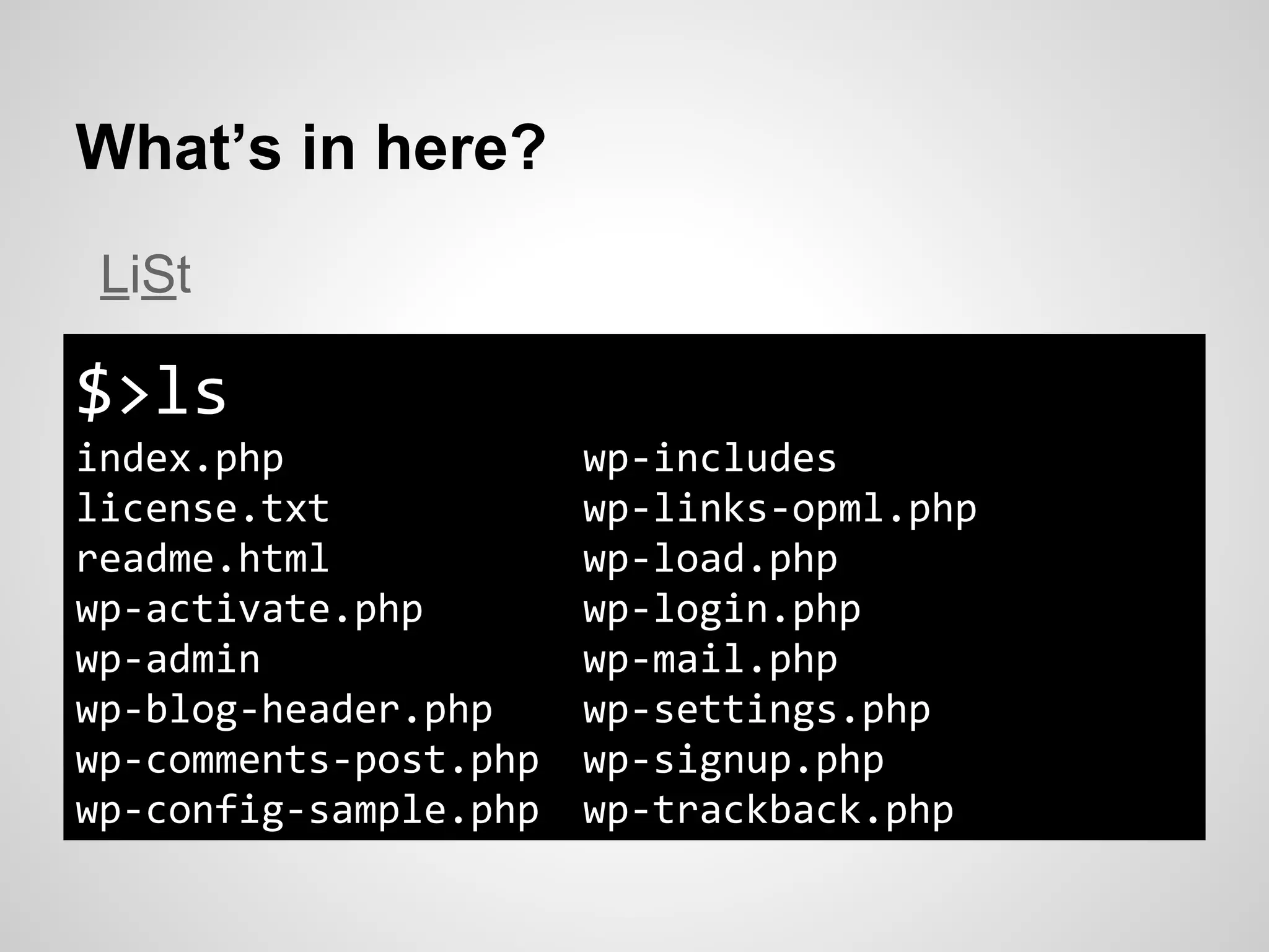 What’s in here?
$>ls
index.php wp-includes
license.txt wp-links-opml.php
readme.html wp-load.php
wp-activate.php wp-login.php
wp-admin wp-mail.php
wp-blog-header.php wp-settings.php
wp-comments-post.php wp-signup.php
wp-config-sample.php wp-trackback.php
LiSt
 