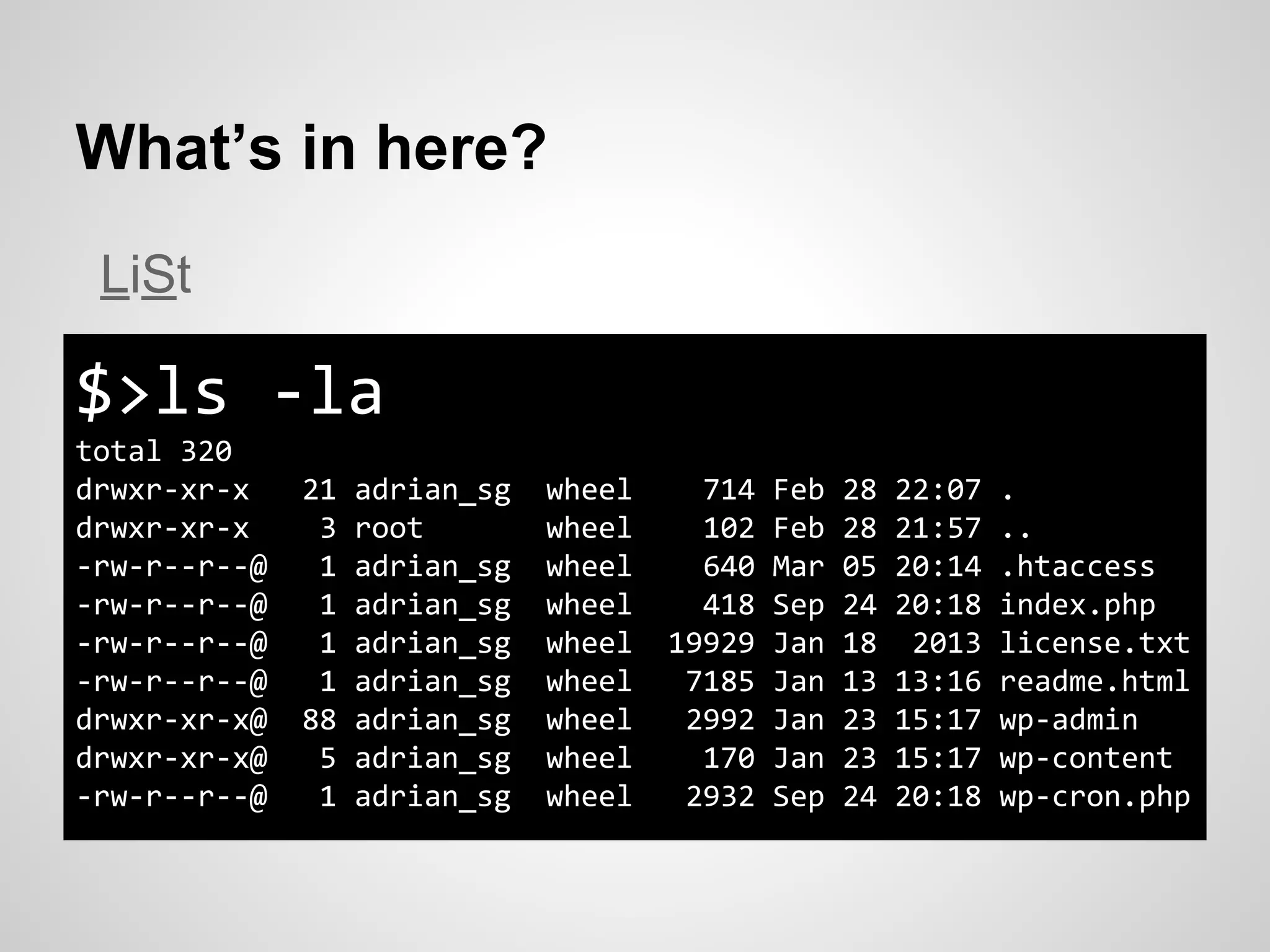 What’s in here?
$>ls -la
total 320
drwxr-xr-x 21 adrian_sg wheel 714 Feb 28 22:07 .
drwxr-xr-x 3 root wheel 102 Feb 28 21:57 ..
-rw-r--r--@ 1 adrian_sg wheel 640 Mar 05 20:14 .htaccess
-rw-r--r--@ 1 adrian_sg wheel 418 Sep 24 20:18 index.php
-rw-r--r--@ 1 adrian_sg wheel 19929 Jan 18 2013 license.txt
-rw-r--r--@ 1 adrian_sg wheel 7185 Jan 13 13:16 readme.html
drwxr-xr-x@ 88 adrian_sg wheel 2992 Jan 23 15:17 wp-admin
drwxr-xr-x@ 5 adrian_sg wheel 170 Jan 23 15:17 wp-content
-rw-r--r--@ 1 adrian_sg wheel 2932 Sep 24 20:18 wp-cron.php
LiSt
 