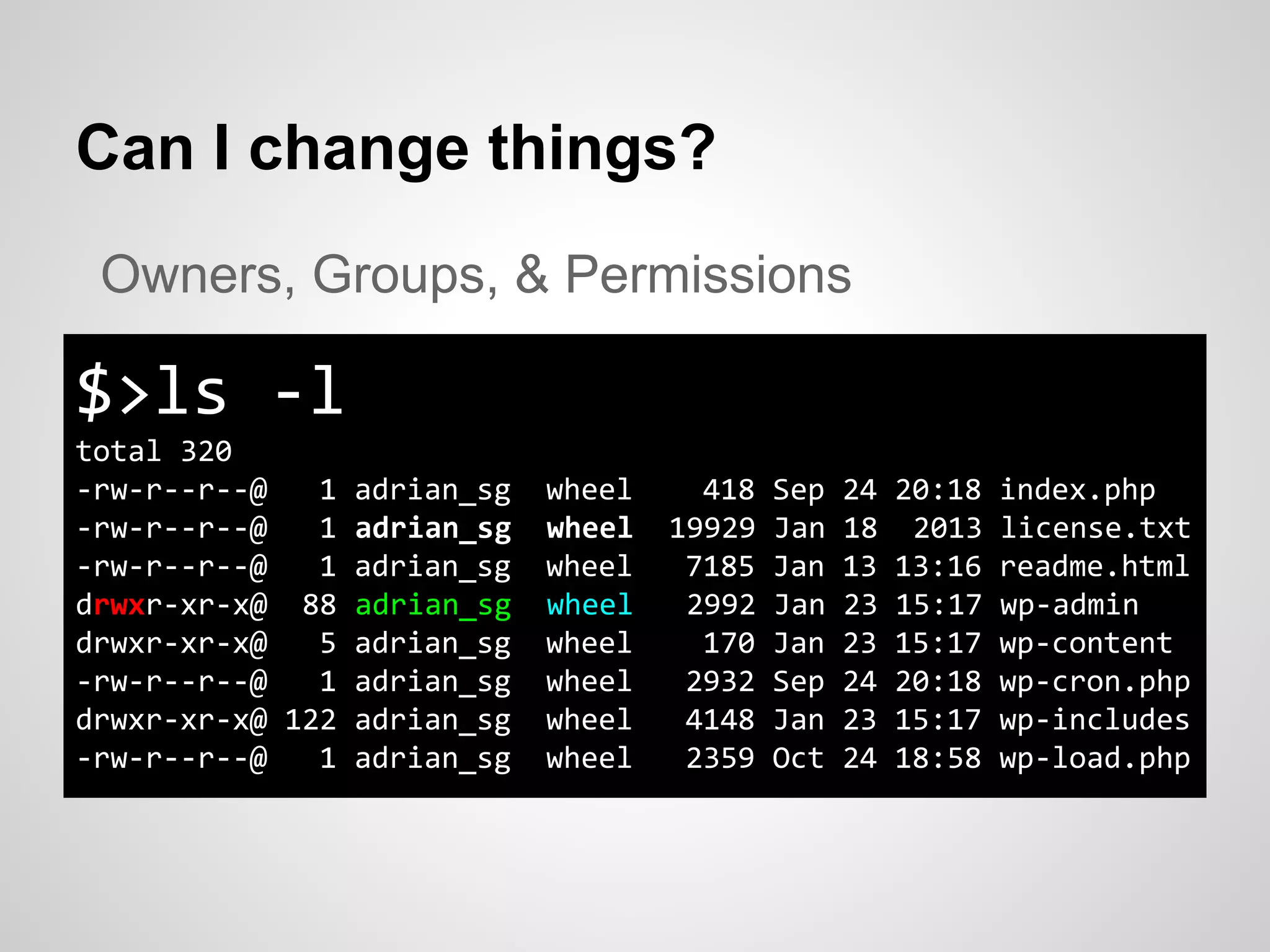 Can I change things?
$>ls -l
total 320
-rw-r--r--@ 1 adrian_sg wheel 418 Sep 24 20:18 index.php
-rw-r--r--@ 1 adrian_sg wheel 19929 Jan 18 2013 license.txt
-rw-r--r--@ 1 adrian_sg wheel 7185 Jan 13 13:16 readme.html
drwxr-xr-x@ 88 adrian_sg wheel 2992 Jan 23 15:17 wp-admin
drwxr-xr-x@ 5 adrian_sg wheel 170 Jan 23 15:17 wp-content
-rw-r--r--@ 1 adrian_sg wheel 2932 Sep 24 20:18 wp-cron.php
drwxr-xr-x@ 122 adrian_sg wheel 4148 Jan 23 15:17 wp-includes
-rw-r--r--@ 1 adrian_sg wheel 2359 Oct 24 18:58 wp-load.php
Owners, Groups, & Permissions
 