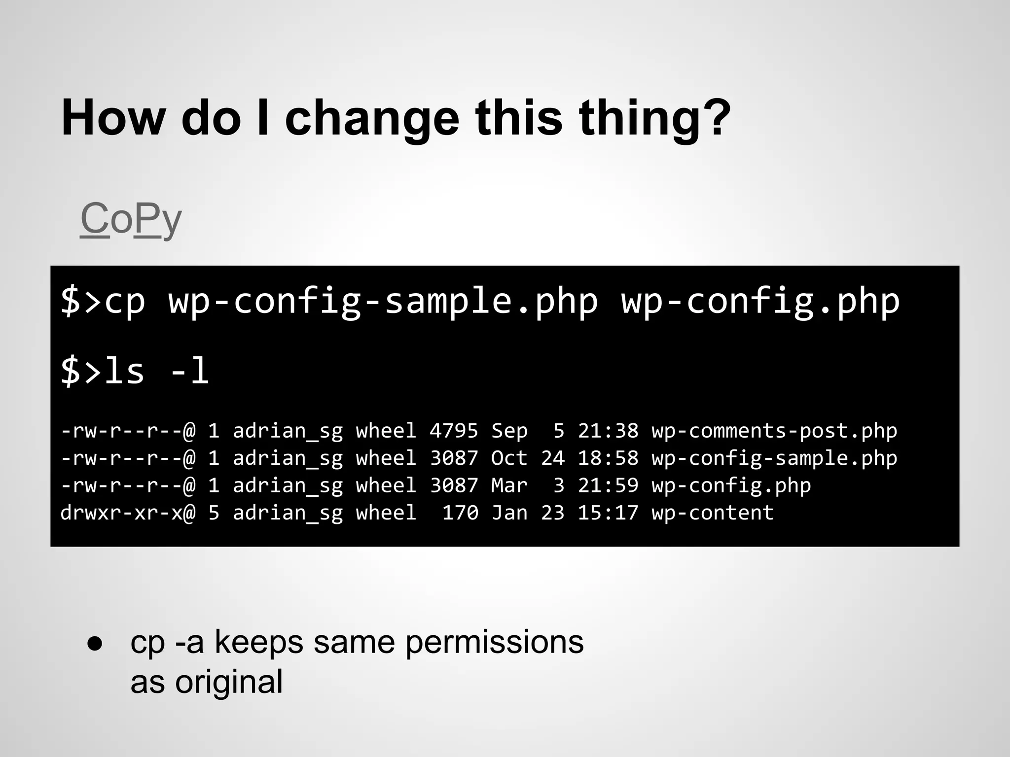 How do I change this thing?
$>cp wp-config-sample.php wp-config.php
$>ls -l
-rw-r--r--@ 1 adrian_sg wheel 4795 Sep 5 21:38 wp-comments-post.php
-rw-r--r--@ 1 adrian_sg wheel 3087 Oct 24 18:58 wp-config-sample.php
-rw-r--r--@ 1 adrian_sg wheel 3087 Mar 3 21:59 wp-config.php
drwxr-xr-x@ 5 adrian_sg wheel 170 Jan 23 15:17 wp-content
CoPy
● cp -a keeps same permissions
as original
 