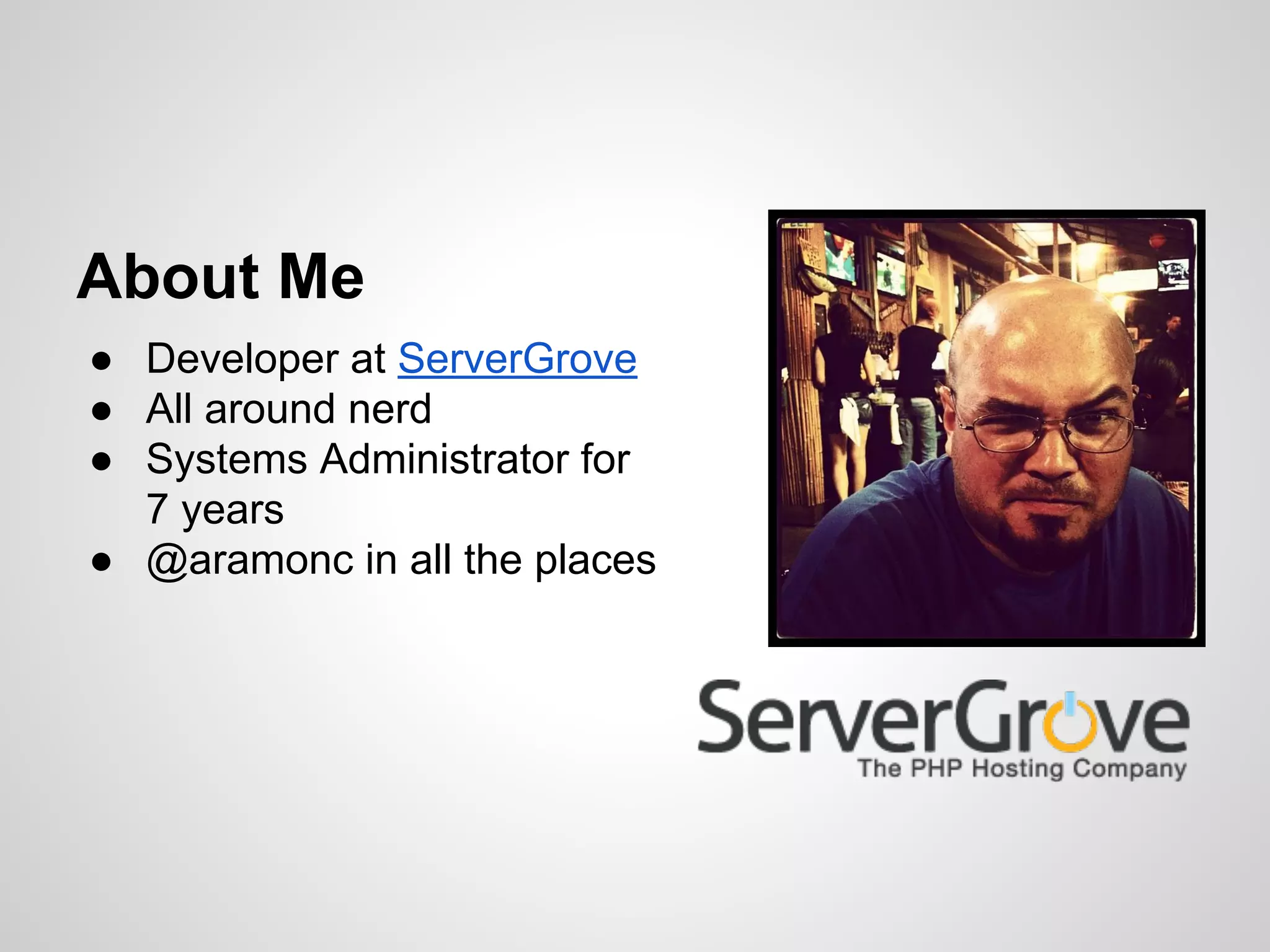 ● Developer at ServerGrove
● All around nerd
● Systems Administrator for
7 years
● @aramonc in all the places
About Me
 