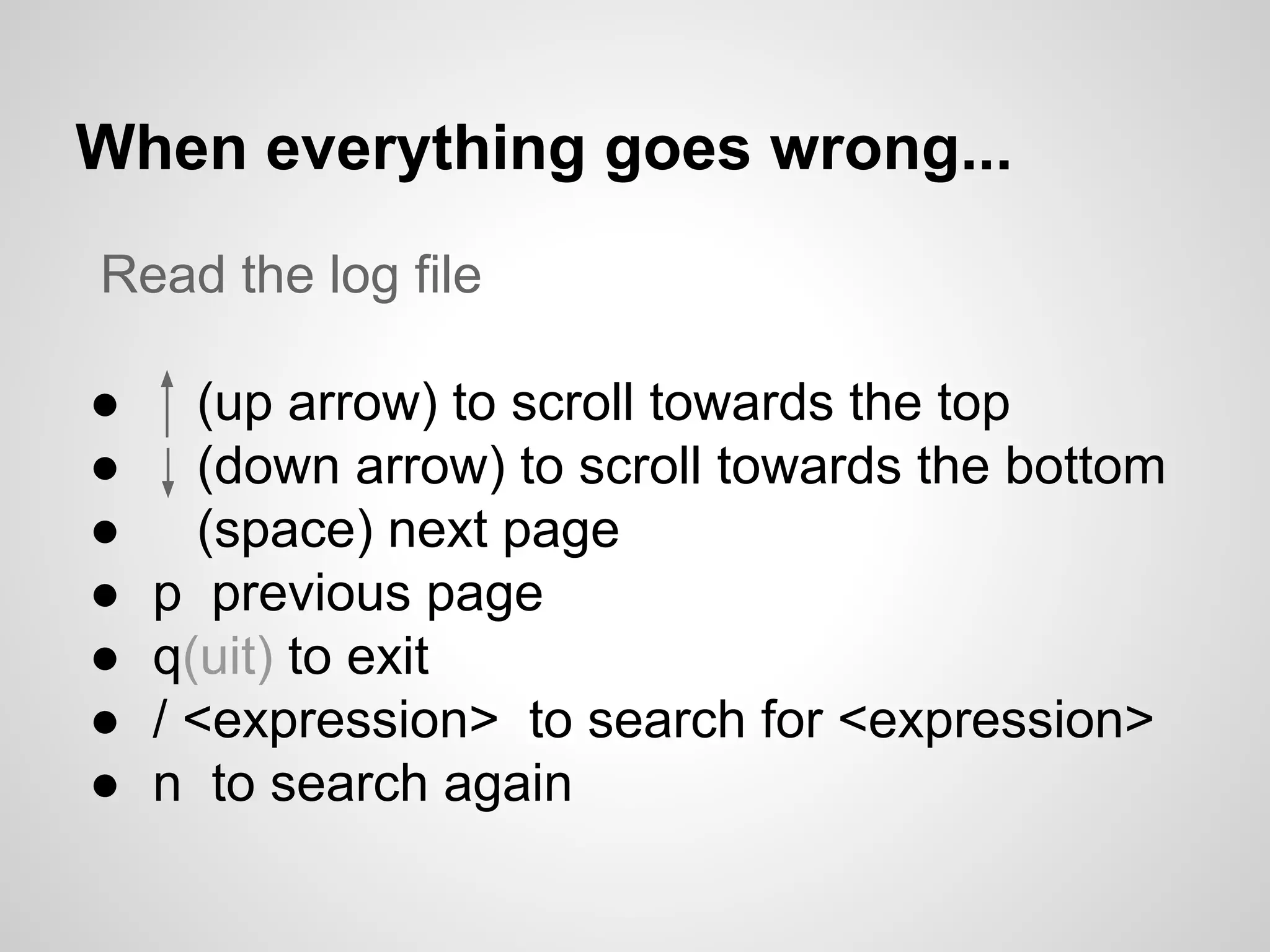 When everything goes wrong...
Read the log file
● (up arrow) to scroll towards the top
● (down arrow) to scroll towards the bottom
● (space) next page
● p previous page
● q(uit) to exit
● / <expression> to search for <expression>
● n to search again
 