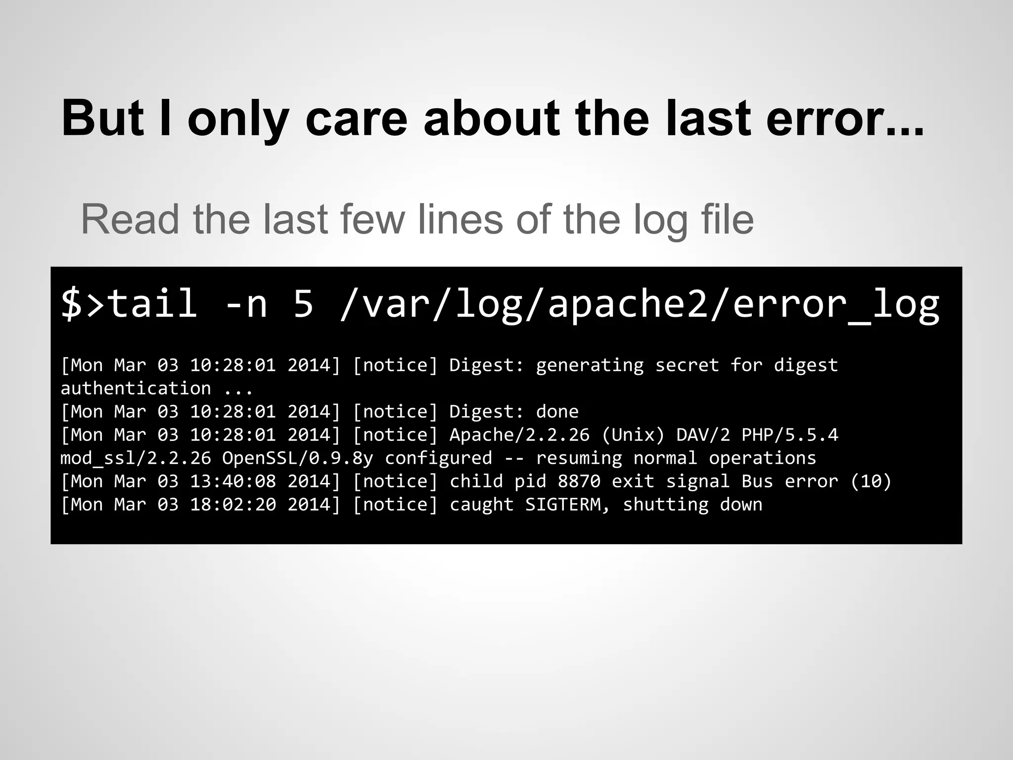 But I only care about the last error...
$>tail -n 5 /var/log/apache2/error_log
[Mon Mar 03 10:28:01 2014] [notice] Digest: generating secret for digest
authentication ...
[Mon Mar 03 10:28:01 2014] [notice] Digest: done
[Mon Mar 03 10:28:01 2014] [notice] Apache/2.2.26 (Unix) DAV/2 PHP/5.5.4
mod_ssl/2.2.26 OpenSSL/0.9.8y configured -- resuming normal operations
[Mon Mar 03 13:40:08 2014] [notice] child pid 8870 exit signal Bus error (10)
[Mon Mar 03 18:02:20 2014] [notice] caught SIGTERM, shutting down
Read the last few lines of the log file
 