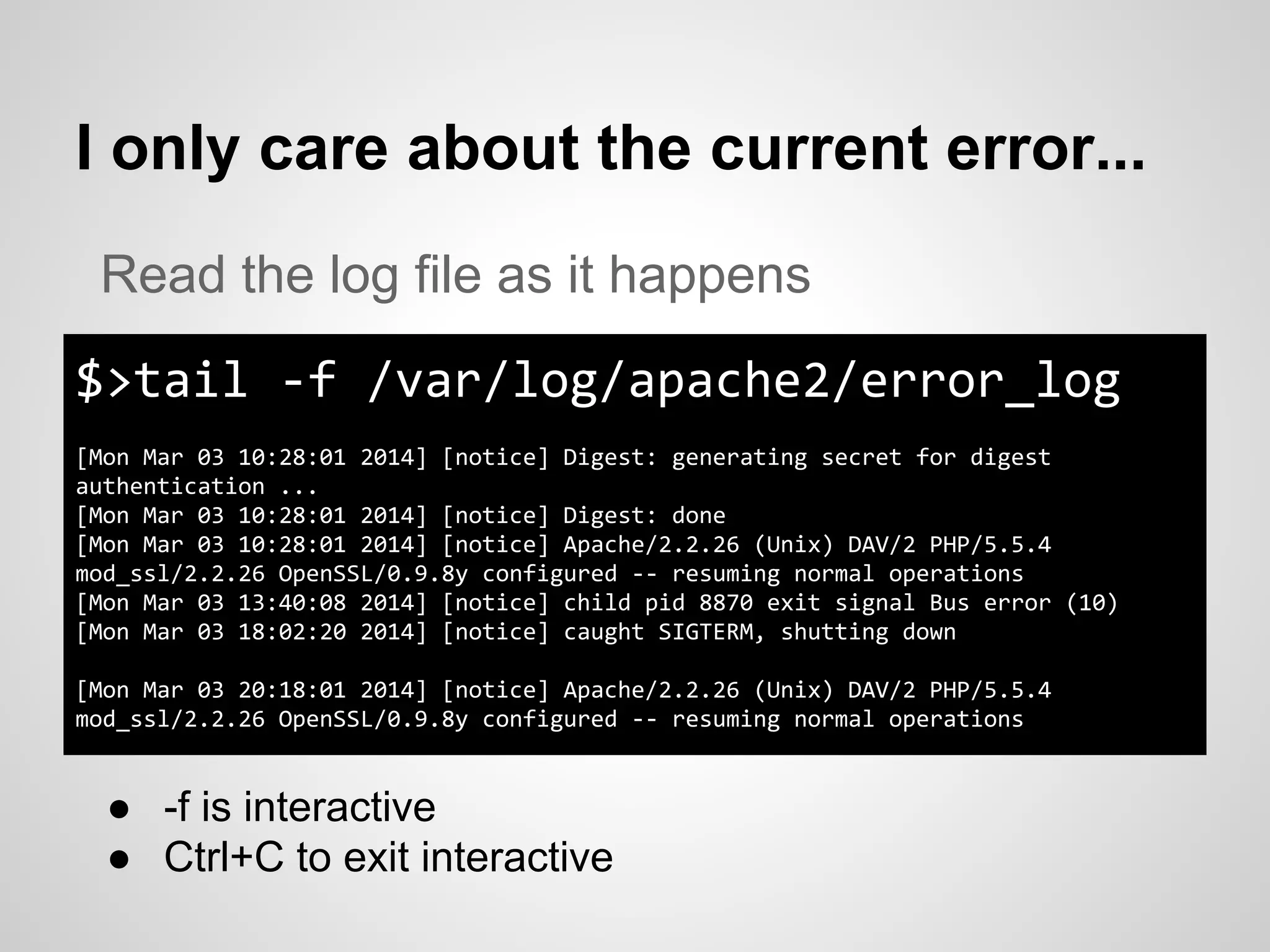 I only care about the current error...
$>tail -f /var/log/apache2/error_log
[Mon Mar 03 10:28:01 2014] [notice] Digest: generating secret for digest
authentication ...
[Mon Mar 03 10:28:01 2014] [notice] Digest: done
[Mon Mar 03 10:28:01 2014] [notice] Apache/2.2.26 (Unix) DAV/2 PHP/5.5.4
mod_ssl/2.2.26 OpenSSL/0.9.8y configured -- resuming normal operations
[Mon Mar 03 13:40:08 2014] [notice] child pid 8870 exit signal Bus error (10)
[Mon Mar 03 18:02:20 2014] [notice] caught SIGTERM, shutting down
[Mon Mar 03 20:18:01 2014] [notice] Apache/2.2.26 (Unix) DAV/2 PHP/5.5.4
mod_ssl/2.2.26 OpenSSL/0.9.8y configured -- resuming normal operations
Read the log file as it happens
● -f is interactive
● Ctrl+C to exit interactive
 