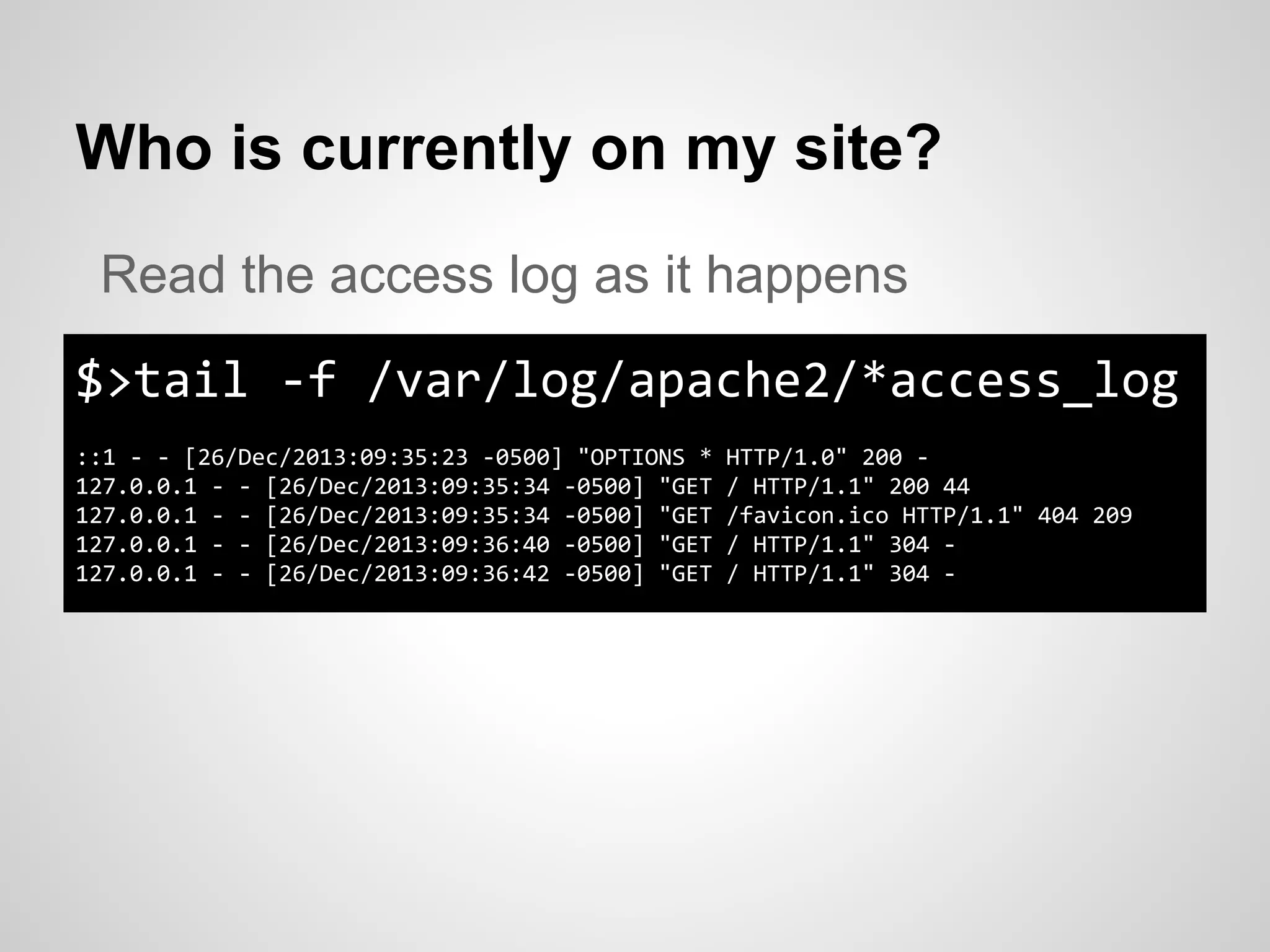 Who is currently on my site?
$>tail -f /var/log/apache2/*access_log
::1 - - [26/Dec/2013:09:35:23 -0500] "OPTIONS * HTTP/1.0" 200 -
127.0.0.1 - - [26/Dec/2013:09:35:34 -0500] "GET / HTTP/1.1" 200 44
127.0.0.1 - - [26/Dec/2013:09:35:34 -0500] "GET /favicon.ico HTTP/1.1" 404 209
127.0.0.1 - - [26/Dec/2013:09:36:40 -0500] "GET / HTTP/1.1" 304 -
127.0.0.1 - - [26/Dec/2013:09:36:42 -0500] "GET / HTTP/1.1" 304 -
Read the access log as it happens
 
