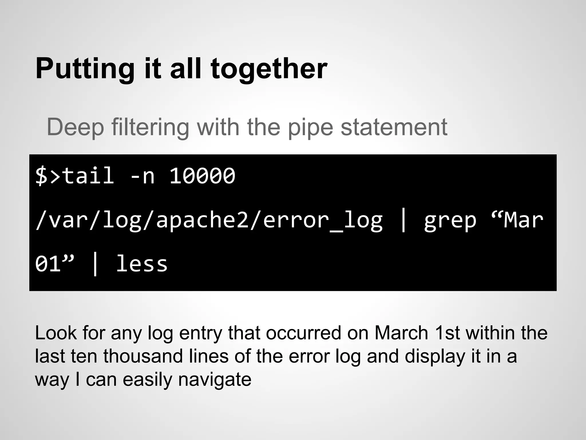 Putting it all together
$>tail -n 10000
/var/log/apache2/error_log | grep “Mar
01” | less
Deep filtering with the pipe statement
Look for any log entry that occurred on March 1st within the
last ten thousand lines of the error log and display it in a
way I can easily navigate
 