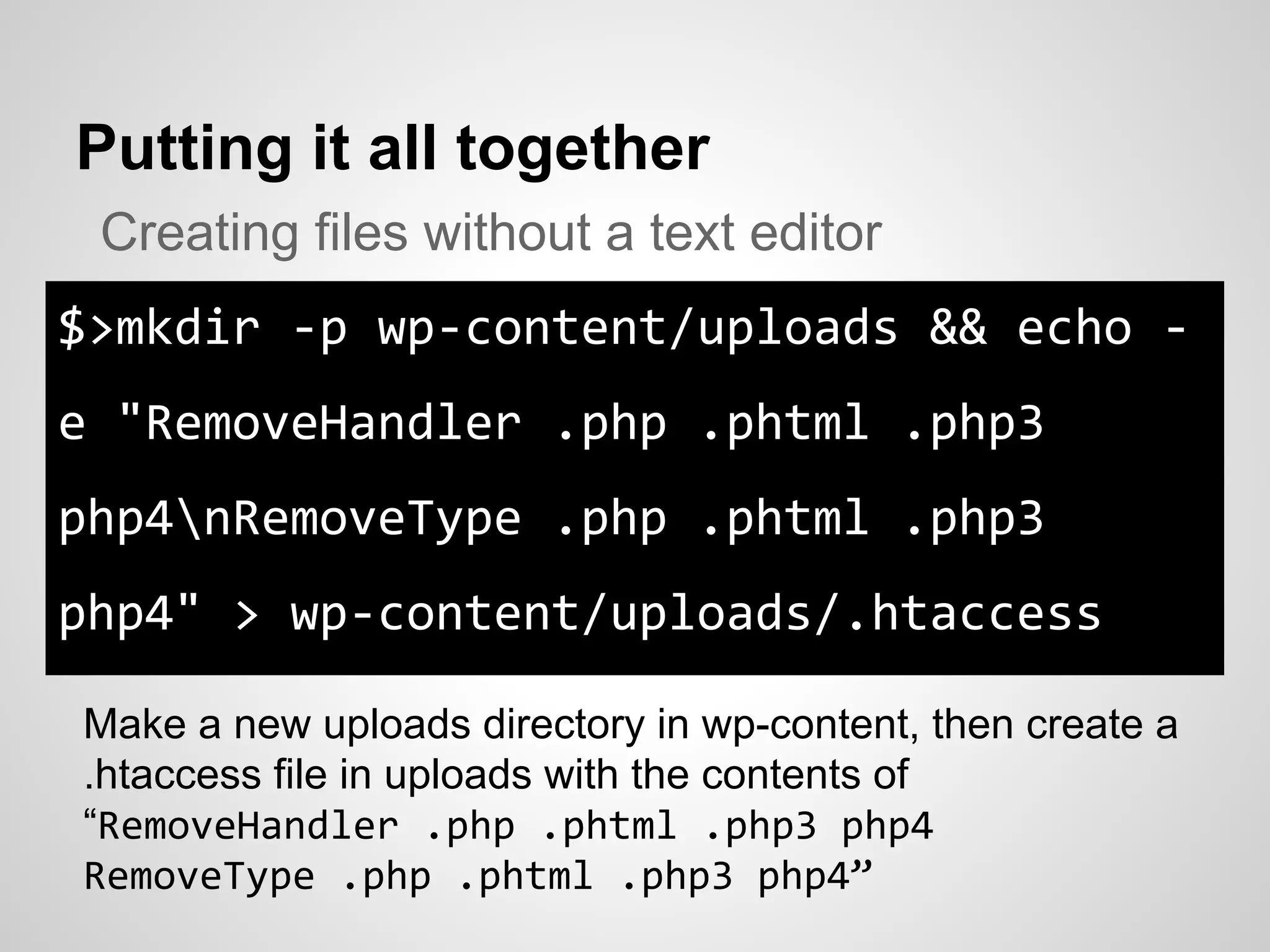 Putting it all together
$>mkdir -p wp-content/uploads && echo -
e "RemoveHandler .php .phtml .php3
php4nRemoveType .php .phtml .php3
php4" > wp-content/uploads/.htaccess
Creating files without a text editor
Make a new uploads directory in wp-content, then create a
.htaccess file in uploads with the contents of
“RemoveHandler .php .phtml .php3 php4
RemoveType .php .phtml .php3 php4”
 