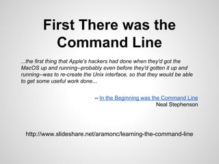 First There was the
Command Line
...the first thing that Apple's hackers had done when they'd got the
MacOS up and running--probably even before they'd gotten it up and
running--was to re-create the Unix interface, so that they would be able
to get some useful work done...
-- In the Beginning was the Command Line
Neal Stephenson
http://slidesha.re/1nhg37s
 