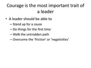 Courage is the most important trait of
a leader
• A leader should be able to
– Stand up for a cause
– Do things for the first time
– Walk the untrodden path
– Overcome the ‘friction’ or ‘negativities’
 