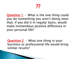 Question 2. - What one thing in your
business or professional life would bring
similar results?
Question 1. - What is the one thing could
you do (something you aren’t doing now)
that, if you did it in regular basis, would
make tremendous positive difference in
your personal life?
??