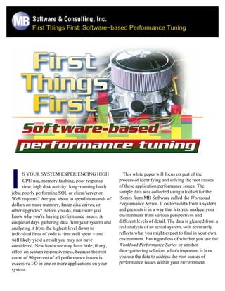 First Things First: Software−based Performance Tuning




I      S YOUR SYSTEM EXPERIENCING HIGH
       CPU use, memory faulting, poor response
       time, high disk activity, long−running batch
jobs, poorly performing SQL or client/server or
Web requests? Are you about to spend thousands of
                                                        This white paper will focus on part of the
                                                      process of identifying and solving the root causes
                                                      of these application performance issues. The
                                                      sample data was collected using a toolset for the
                                                      iSeries from MB Software called the Workload
dollars on more memory, faster disk drives, or        Performance Series. It collects data from a system
other upgrades? Before you do, make sure you          and presents it in a way that lets you analyze your
know why you're having performance issues. A          environment from various perspectives and
couple of days gathering data from your system and    different levels of detail. The data is gleaned from a
analyzing it from the highest level down to           real analysis of an actual system, so it accurately
individual lines of code is time well spent − and     reflects what you might expect to find in your own
will likely yield a result you may not have           environment. But regardless of whether you use the
considered. New hardware may have little, if any,     Workload Performance Series or another
effect on system responsiveness, because the root     data−gathering solution, what's important is how
cause of 90 percent of all performance issues is      you use the data to address the root causes of
excessive I/O in one or more applications on your     performance issues within your environment.
system.
 