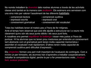 No només treballem la  diversitat  dels nostres alumnes a través de les activitats classe sinó també en la manera com  avaluem .  Els exàmens ens serveixen com una eina més per valorar l’assoliment de les diferents  habilitats :  - comprensió lectora - comprensió auditiva - expressió escrita - expressió oral - coneixement gramatical  - coneixement del vocabulari Totes les habilitats tenen el mateix pes a l’hora de fer mitjanes.  Amb el temps hem observat que això  els ajuda  a estructurar-se i a veure més clarament quins són els seus punts dèbils i els seus punt forts. A nosaltres ens permet  equilibrar la balança  i ésser més justos a l’hora de puntuar. Hi ha alumnes que no tenen prou maduresa per entendre un coneixement tant abstracte com el gramatical però tenen molta capacitat memorística i assimilen el vocabulari molt ràpidament. D’altres tenen molta capacitat de comprensió auditiva però dificultat d’expressió... Els  projectes  formen una part molt important de l’avaluació de continguts. Com a mínim un per trimestre, els alumnes han d’aprendre a treballar cooperativament, treballar la competència digital, perdre la por a fer presentacions orals... Avaluar fent, avaluar productes. 