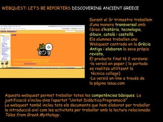 WEBQUEST: LET’S BE REPORTERS  DISCOVERING ANCIENT GREECE Durant el 3r trimestre treballem d’una manera  transversal  amb  l’àrea d’ història ,  tecnologia ,  dibuix ,  català  i  castellà .  Els alumnes treballen una  Webquest centrada en la  Grècia Antiga  i  elaboren  la seva pròpia revista , El producte final té 2 versions:  la versió en paper ( la portada  es realitza utilitzant la tècnica collage) La versió on-line a través de  la pàgina issuu.com Aquesta webquest permet treballar totes les  competències bàsiques . La justificació s’inclou dins l’apartat “Unitat Didàctica.Programació” La webquest també inclou tots els documents que hem elaborat per treballar la introducció així com les activitats per treballar amb la lectura relacionada: Tales from Greek Mythology  . 