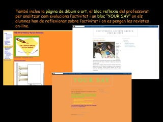 També inclou la  pàgina de dibuix o art , el  bloc reflexiu  del professorat per analitzar com evoluciona l’activitat i un  bloc “YOUR SAY”  on els  alumnes han de reflexionar sobre l’activitat i on es pengen les revistes on-line. 