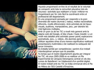 Aquesta programació on-line és el resultat de la voluntat de compartir amb tota la comunitat educativa tots els recursos i activitats que realitzem a l’aula i millorar-ne l’organització per fer més fàcil la coordinació entre el professorat del departament. És una programació pensada per respondre a la gran diversitat del nostre alumnat ( nadius, moltes nacionalitats diferents, nivells diferenciats). Amb activitats de tot tipus: visuals, auditives, manipulatives, jocs...per atendre les intel·ligències múltiples.  Amb ún gran ús de les TIC a nivell més general amb la pàgina web del Google, el bloc d’aula i l’aula moodle i a un nivell més detallat amb activitats power point( explicacions gramaticals, jocs...), vídeos...Els alumnes aprenen a utilitzar aquestes eines d’una manera significativa realitzant presentacions multimèdia o bé realitzant la webquest del tercer trimestre.  Es treballa també per competències i partint d’un treball interdisciplinari sempre que és possible. Fa temps que el nostre departament apunta per integrar les TIC, els anys 2005-2008 es va realitzar un Pla Experimental de Llengües Estrangeres centrat en els dos cursos de Batxillerat i en l’elaboració d’un portfoli digital.  El nostre treball amb les TIC es troba emmarcat dins el Pla de Millora de l’IES Castelló d’Empúries . 