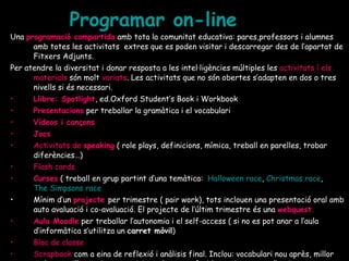 Programar  on - line Una  programació compartida  amb tota la comunitat educativa: pares,professors i alumnes amb totes les activitats  extres que es poden visitar i descarregar des de l’apartat de Fitxers Adjunts. Per atendre la diversitat i donar resposta a les intel·ligències múltiples les  activitats í els   materials  són molt  variats . Les activitats que no són obertes s’adapten en dos o tres nivells si és necessari.  Llibre: Spotlight , ed.Oxford Student’s Book i Workbook Presentacions   per treballar la gramàtica i el vocabulari Vídeos i cançons Jocs Activitats de  speaking  ( role plays, definicions, mímica, treball en parelles, trobar diferències…) Flash cards Curses  ( treball en grup partint d’una temàtica:  Halloween race ,  Christmas race ,  The Simpsons race Mínim d’un   projecte  per trimestre ( pair work), tots inclouen una presentació oral amb auto avaluació i co-avaluació. El projecte de l’últim trimestre és una  webquest . Aula Moodle  per treballar l’autonomia i el self-access ( si no es pot anar a l’aula d’informàtica s’utilitza un  carret mòvil ) Bloc de classe Scrapbook  com a eina de reflexió i anàlisis final. Inclou: vocabulari nou après, millor podcast, millor projecte, activitat-classe preferida, projectes per l’estiu 
