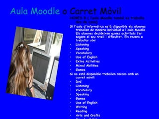 HORES B ( l’aula Moodle també es treballa des de casa) Si l'aula d'informàtica està disponible els alumnes treballen de manera individual a l'aula Moodle. Els alumnes decideixen quines activitats fer segons el seu nivell i dificultat. Els racons a treballar són: Listening Speaking Vocabulary Use of English Extra Activities Mixed Abilities  Games Si no està disponible treballen racons amb un carret mòvil: Dvd Listening Vocabulary Speaking Games Use of English Writing Reading Arts and Crafts Mixede Abilities Els primers 20 minuts es dediquen a realitzar alguna activitat oral conjunta.  Aula  Moodle   o Carret Mòvil 