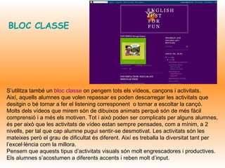 BLOC CLASSE   S’utilitza també un  bloc classe  on pengem tots els vídeos, cançons i activitats.  Així, aquells alumnes que volen repassar es poden descarregar les activitats que desitgin o bé tornar a fer el listening corresponent  o tornar a escoltar la cançó. Molts dels vídeos que mirem són de dibuixos animats perquè són de més fàcil comprensió i a més els motiven. Tot i això poden ser complicats per alguns alumnes, és per això que les activitats de vídeo estan sempre pensades, com a mínim, a 2 nivells, per tal que cap alumne pugui sentir-se desmotivat. Les activitats són les mateixes però el grau de dificultat és diferent. Així es treballa la diversitat tant per l’excel·lència com la millora. Pensem que aquests tipus d’activitats visuals són molt engrescadores i productives. Els alumnes s’acostumen a diferents accents i reben molt d’input.  