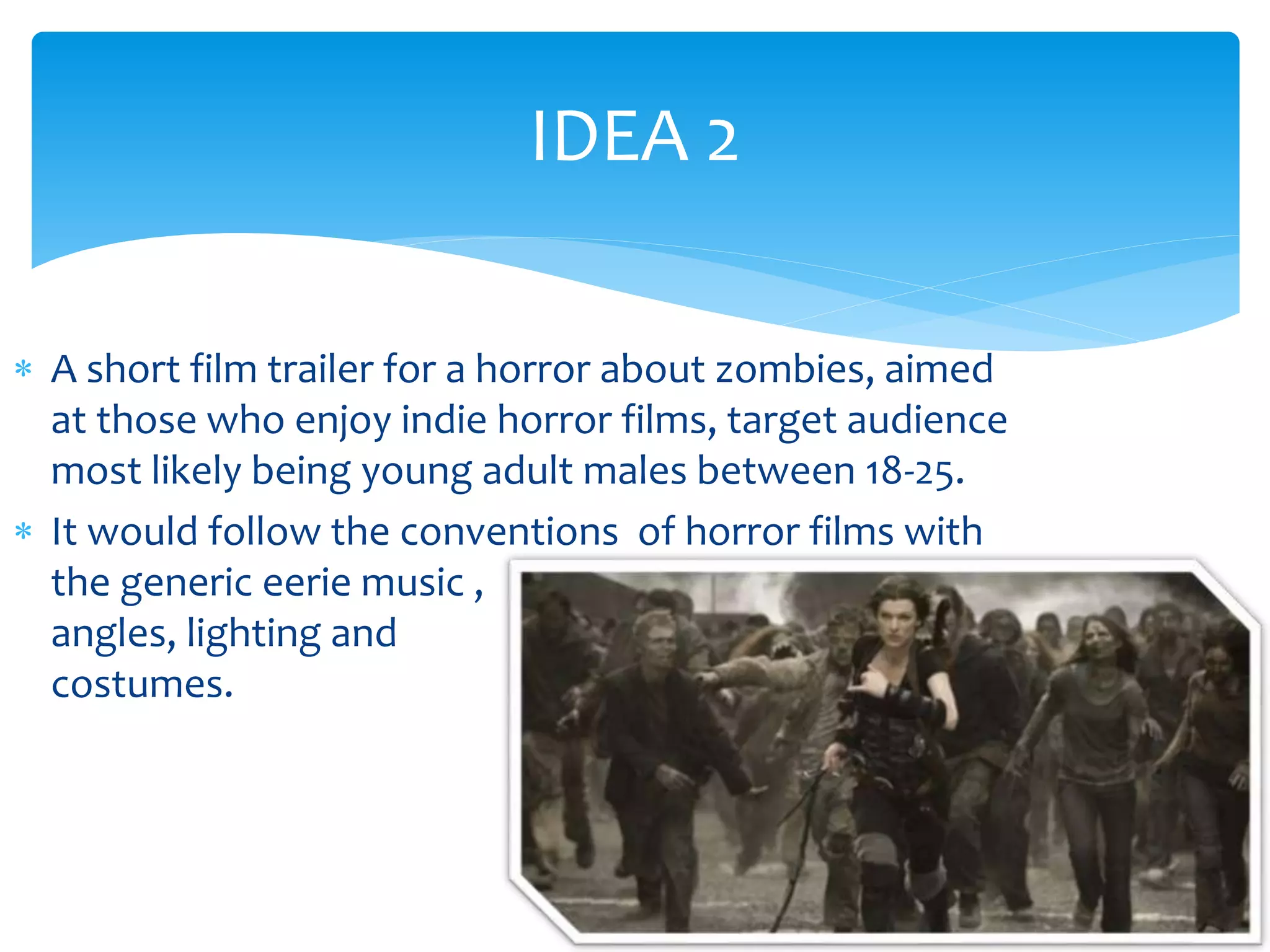 IDEA 2 
 A short film trailer for a horror about zombies, aimed 
at those who enjoy indie horror films, target audience 
most likely being young adult males between 18-25. 
 It would follow the conventions of horror films with 
the generic eerie music , 
angles, lighting and 
costumes. 
 