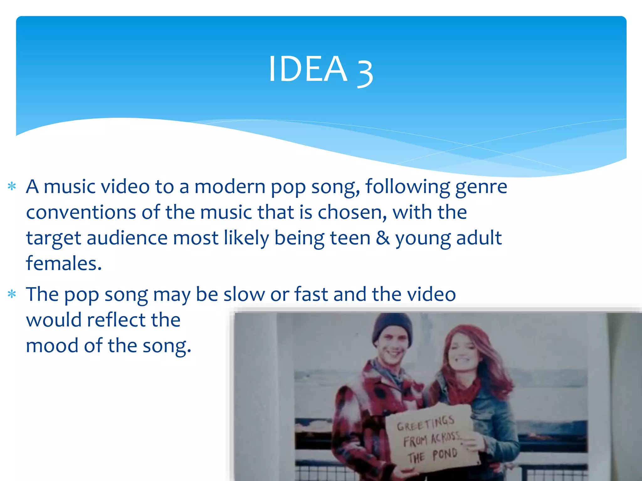 IDEA 3 
 A music video to a modern pop song, following genre 
conventions of the music that is chosen, with the 
target audience most likely being teen & young adult 
females. 
 The pop song may be slow or fast and the video 
would reflect the 
mood of the song. 
 