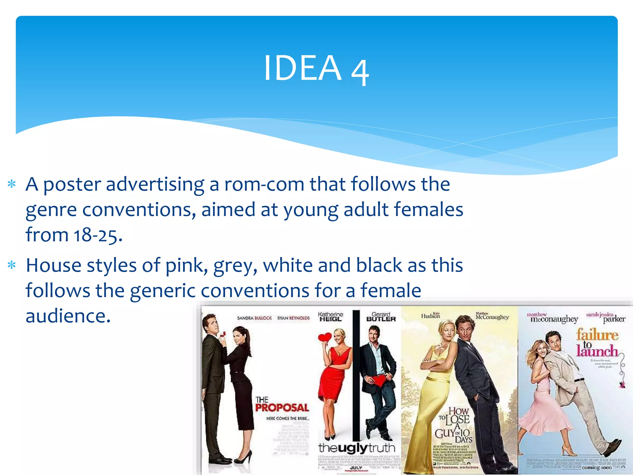 IDEA 4 
 A poster advertising a rom-com that follows the 
genre conventions, aimed at young adult females 
from 18-25. 
 House styles of pink, grey, white and black as this 
follows the generic conventions for a female 
audience. 
 