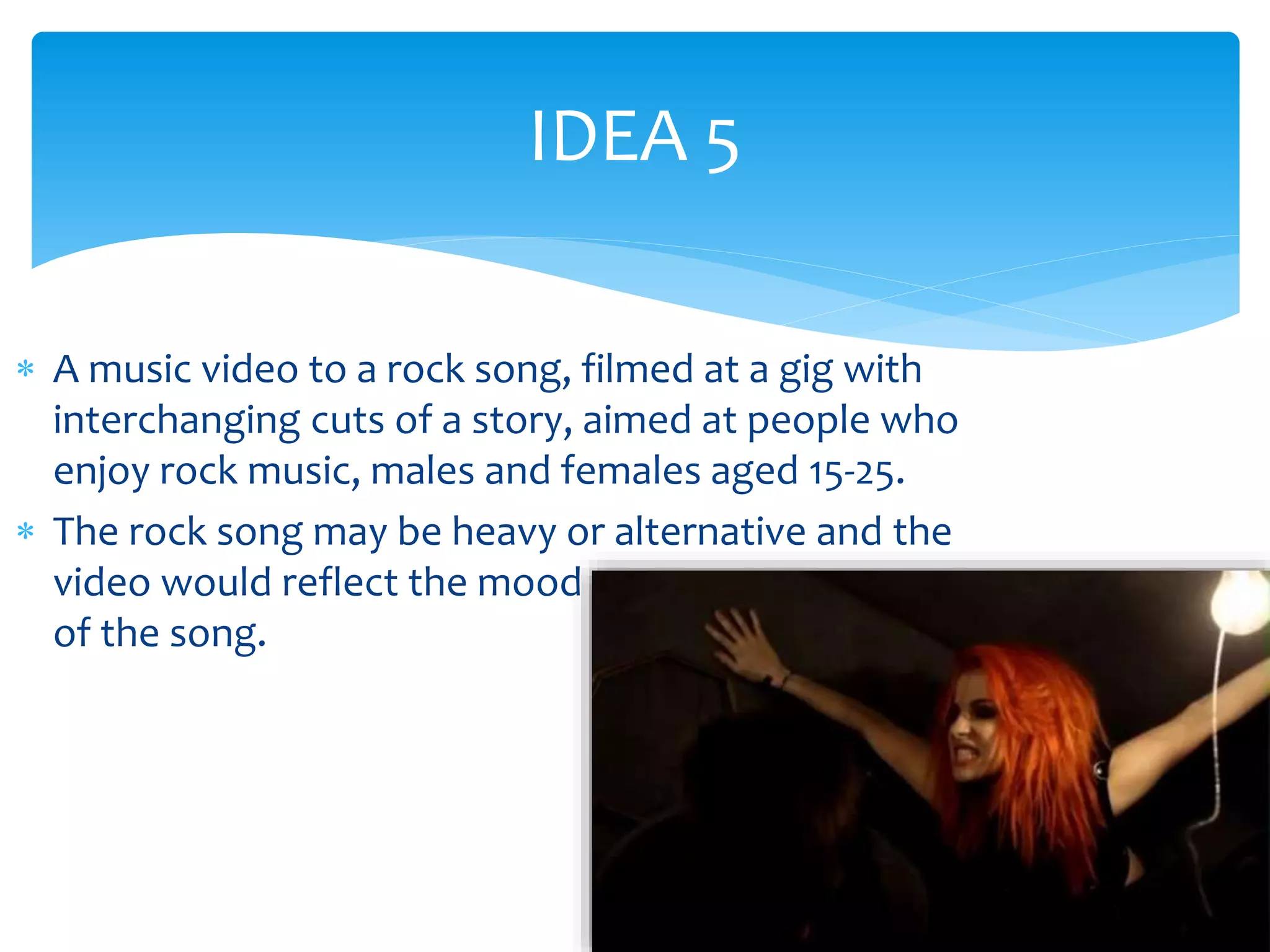 IDEA 5 
 A music video to a rock song, filmed at a gig with 
interchanging cuts of a story, aimed at people who 
enjoy rock music, males and females aged 15-25. 
 The rock song may be heavy or alternative and the 
video would reflect the mood 
of the song. 
 