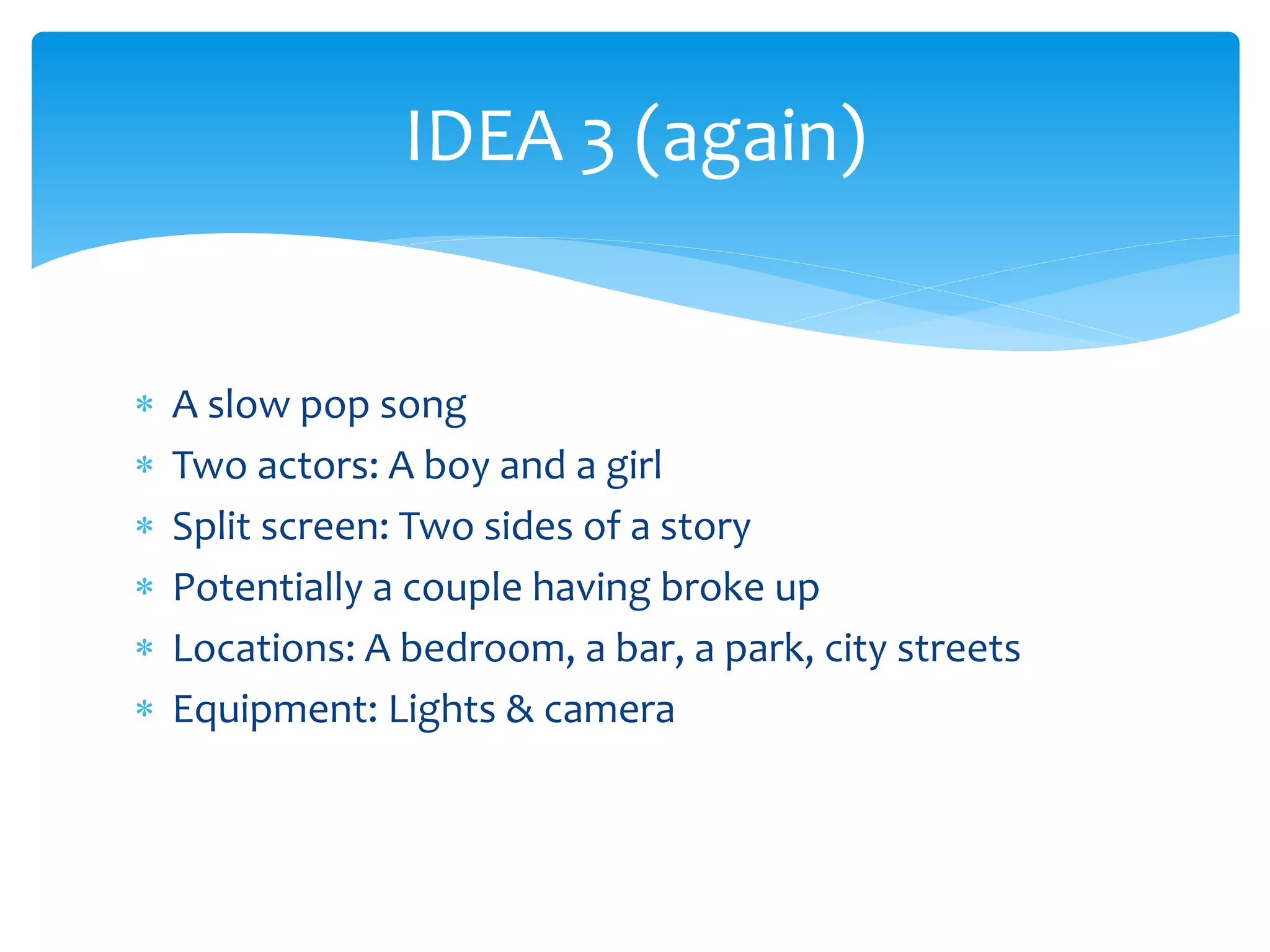 IDEA 3 (again) 
 A slow pop song 
 Two actors: A boy and a girl 
 Split screen: Two sides of a story 
 Potentially a couple having broke up 
 Locations: A bedroom, a bar, a park, city streets 
 Equipment: Lights & camera 
