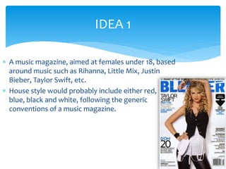 IDEA 1 
 A music magazine, aimed at females under 18, based 
around music such as Rihanna, Little Mix, Justin 
Bieber, Taylor Swift, etc. 
 House style would probably include either red, 
blue, black and white, following the generic 
conventions of a music magazine. 
 