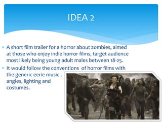 IDEA 2 
 A short film trailer for a horror about zombies, aimed 
at those who enjoy indie horror films, target audience 
most likely being young adult males between 18-25. 
 It would follow the conventions of horror films with 
the generic eerie music , 
angles, lighting and 
costumes. 
 