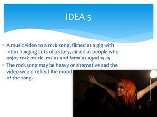IDEA 5 
 A music video to a rock song, filmed at a gig with 
interchanging cuts of a story, aimed at people who 
enjoy rock music, males and females aged 15-25. 
 The rock song may be heavy or alternative and the 
video would reflect the mood 
of the song. 
 