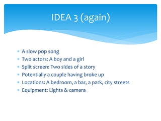 IDEA 3 (again) 
 A slow pop song 
 Two actors: A boy and a girl 
 Split screen: Two sides of a story 
 Potentially a couple having broke up 
 Locations: A bedroom, a bar, a park, city streets 
 Equipment: Lights & camera 
