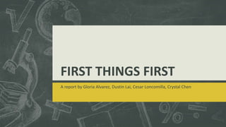 FIRST THINGS FIRST
A report by Gloria Alvarez, Dustin Lai, Cesar Loncomilla, Crystal Chen
 
