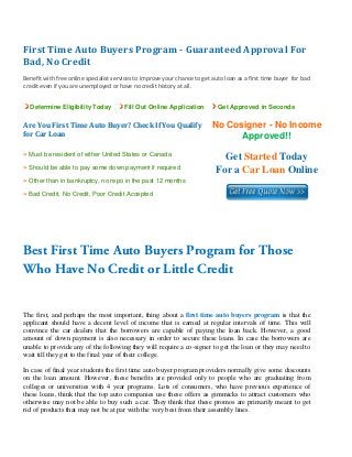 First Time Auto Buyers Program ­ Guaranteed Approval For 
Bad, No Credit 
 
Benefit with free online specialist services to improve your chance to get auto loan as a first time buyer  for bad 
credit even if you are unemployed or have no credit history at all. 


    Determine Eligibility Today         Fill Out Online Application           Get Approved in Seconds


Are You First Time Auto Buyer? Check If You Qualify                        No Cosigner - No Income
for Car Loan                                                                     Approved!!
» Must be resident of either United States or Canada
                                                                               Get Started Today
» Should be able to pay some down payment if required
                                                                             For a Car Loan Online
» Other than in bankruptcy, no repo in the past 12 months
» Bad Credit, No Credit, Poor Credit Accepted


 

 


Best First Time Auto Buyers Program for Those
Who Have No Credit or Little Credit


The first, and perhaps the most important, thing about a first time auto buyers program is that the
applicant should have a decent level of income that is earned at regular intervals of time. This will
convince the car dealers that the borrowers are capable of paying the loan back. However, a good
amount of down payment is also necessary in order to secure these loans. In case the borrowers are
unable to provide any of the following they will require a co-signer to get the loan or they may need to
wait till they get to the final year of their college.

In case of final year students the first time auto buyer program providers normally give some discounts
on the loan amount. However, these benefits are provided only to people who are graduating from
colleges or universities with 4 year programs. Lots of consumers, who have previous experience of
these loans, think that the top auto companies use these offers as gimmicks to attract customers who
otherwise may not be able to buy such a car. They think that these promos are primarily meant to get
rid of products that may not be at par with the very best from their assembly lines.
 