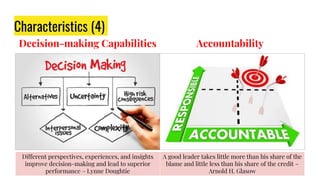 Decision-making Capabilities
Characteristics (4)
Accountability
Different perspectives, experiences, and insights
improve decision-making and lead to superior
performance – Lynne Doughtie
A good leader takes little more than his share of the
blame and little less than his share of the credit –
Arnold H. Glasow
 