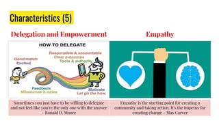 Delegation and Empowerment
Characteristics (5)
Empathy
Sometimes you just have to be willing to delegate
and not feel like you're the only one with the answer
– Ronald D. Moore
Empathy is the starting point for creating a
community and taking action. It's the impetus for
creating change – Max Carver
 