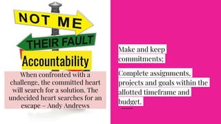 Accountability
Make and keep
commitments;
Complete assignments,
projects and goals within the
allotted timeframe and
budget.
When confronted with a
challenge, the committed heart
will search for a solution. The
undecided heart searches for an
escape – Andy Andrews
 