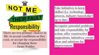Responsibility
Take initiatives to keep
skillset (i.e. technology,
process, industry knowledge)
up to date.
Recognize potential problems
and take responsibility for
action; offer constructive
suggestions, initiatives; create
ideas and solutions for
improvement.
There are two primary choices in
life: to accept conditions as they
exist, or accept the responsibility
for changing them
– Denis Waitley
 
