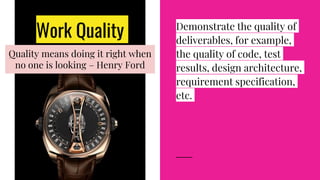 Work Quality Demonstrate the quality of
deliverables, for example,
the quality of code, test
results, design architecture,
requirement specification,
etc.
Quality means doing it right when
no one is looking – Henry Ford
 