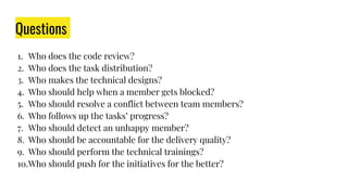 Questions
1. Who does the code review?
2. Who does the task distribution?
3. Who makes the technical designs?
4. Who should help when a member gets blocked?
5. Who should resolve a conflict between team members?
6. Who follows up the tasks’ progress?
7. Who should detect an unhappy member?
8. Who should be accountable for the delivery quality?
9. Who should perform the technical trainings?
10.Who should push for the initiatives for the better?
 