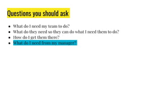 Questions you should ask
● What do I need my team to do?
● What do they need so they can do what I need them to do?
● How do I get them there?
● What do I need from my manager?
 