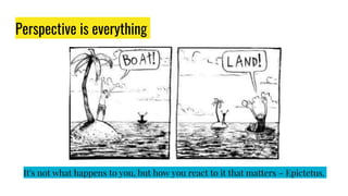 Perspective is everything
It's not what happens to you, but how you react to it that matters – Epictetus.
 