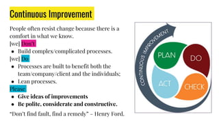 People often resist change because there is a
comfort in what we know.
[we] Don’t
● Build complex/complicated processes.
[we] Do
● Processes are built to benefit both the
team/company/client and the individuals;
● Lean processes.
Please
● Give ideas of improvements
● Be polite, considerate and constructive.
“Don’t find fault, find a remedy” – Henry Ford.
Continuous Improvement
 