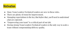 Motivation
● Many Team Leaders/Technical Leaders are new to these roles.
● There are plenty of room for improvement.
● Managing expectations is the key (but before that, you’ll need to understand
what are expected).
● “Empowering your team” is a critical part of our job.
● Having strong Team Leaders/Technical Leaders is the only way to scale a
team without compromising delivery quality.
 
