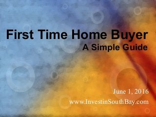 First Time Home Buyer
A Simple Guide
June 1, 2016
www.InvestinSouthBay.com
 