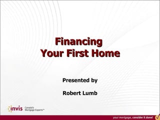 Financing  Your First Home Presented by Robert Lumb 